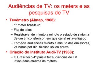 Audiências de TV: os meters e as
pesquisas de TV
• Tevêmetro (Almap, 1968):
– 1º meter brasileiro
– Fita de telex
– Registrava, de minuto a minuto o estado de sintonia
de um único televisor: em que canal estava ligado
– Fornecia audiências minuto a minuto das emissoras,
24 horas por dia, fizesse sol ou chuva
• Criação do Instituto Audi-TV (1968):
– O Brasil foi o 4º país a ter audiências de TV
levantadas através de meters
 