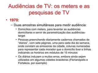 Audiências de TV: os meters e as
pesquisas de TV
• 1970:
– Duas amostras simultâneas para medir audiência:
• Domicílios com meters, para levantar as audiências
domiciliares e servir de parametrização das audiências-
target
• Pessoas preenchendo diariamente cadernos chamados de
“diários”, com sete páginas, uma para cada dia da semana,
onde constam as emissoras da cidade, colunas numeradas
para representar cada morador que o domicílio tiver e linhas
indicando os horários em módulos de 15 minutos
• Os diários induzem a muitos erros, embora ainda sejam
utilizados em algumas cidades brasileiras (Florianópolis e
Fortaleza, por exemplo)
 