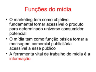Funções do mídia
• O marketing tem como objetivo
fundamental tornar acessível o produto
para determinado universo consumidor
potencial
• O mídia tem como função básica tornar a
mensagem comercial publicitária
acessível a esse público
• A ferramenta vital de trabalho do mídia é a
informação
 