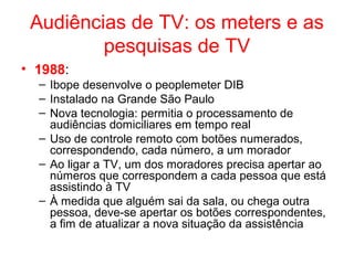 Audiências de TV: os meters e as
pesquisas de TV
• 1988:
– Ibope desenvolve o peoplemeter DIB
– Instalado na Grande São Paulo
– Nova tecnologia: permitia o processamento de
audiências domiciliares em tempo real
– Uso de controle remoto com botões numerados,
correspondendo, cada número, a um morador
– Ao ligar a TV, um dos moradores precisa apertar ao
números que correspondem a cada pessoa que está
assistindo à TV
– À medida que alguém sai da sala, ou chega outra
pessoa, deve-se apertar os botões correspondentes,
a fim de atualizar a nova situação da assistência
 