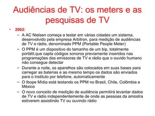 Audiências de TV: os meters e as
pesquisas de TV
• 2002:
– A AC Nielsen começa a testar em várias cidades um sistema,
desenvolvido pela empresa Arbitron, para medição de audiências
de TV e rádio, denominado PPM (Portable People Meter)
– O PPM é um dispositivo do tamanho de um bip, totalmente
portátil,que capta códigos sonoros previamente inseridos nas
programações das emissoras de TV e rádio que o ouvido humano
não consegue detectar
– Durante a noite, os aparelhos são colocados em suas bases para
carregar as baterias e ao mesmo tempo os dados são enviados
para o instituto por telefone, automaticamente
– O Ibope Mídia está testando os PPM no Brasil, Chile, Colômbia e
México
– O novo conceito de medição de audiência permitirá levantar dados
de TV e rádio independentemente de onde as pessoas da amostra
estiverem assistindo TV ou ouvindo rádio
 