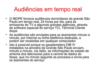 Audiências em tempo real
• O IBOPE fornece audiências domiciliares da grande São
Paulo em tempo real, 24 horas por dia, para as
emissoras de TV e algumas grandes agências, através
de software especial do serviço TCI, Terminal Cliente
Ibope
• As audiências são enviadas para os assinantes minuto a
minuto, por internet ou linha telefônica dedicada, e
podem ser recebidas em qualquer computador
• Isto é possível porque os peoplemeters DIB IV
instalados na amostra da Grande São Paulo enviam,
minuto a minuto, via rádio, as informações do estado de
sintonia dos televisores para a central de dados do
Ibope, que no minuto seguinte as processa e envia para
os assinantes do serviço
 