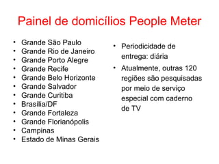 Painel de domicílios People Meter
• Grande São Paulo
• Grande Rio de Janeiro
• Grande Porto Alegre
• Grande Recife
• Grande Belo Horizonte
• Grande Salvador
• Grande Curitiba
• Brasília/DF
• Grande Fortaleza
• Grande Florianópolis
• Campinas
• Estado de Minas Gerais
• Periodicidade de
entrega: diária
• Atualmente, outras 120
regiões são pesquisadas
por meio de serviço
especial com caderno
de TV
 