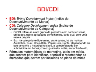 BDI/CDI
• BDI: Brand Development Index (Índice de
Desenvolvimento da Marca)
• CDI: Category Development Index (Índice de
Desenvolvimento da Categoria)
– O CDI refere-se a um grupo de produtos com características,
utilidades, uso e aplicações semelhantes, cada qual com uma
marca própria
– Ex.: na categoria refrigerantes, entre outras, há as marcas
Antárctica, Kuat, Coca-Cola, Pepsi-Cola, Sprite. Dependendo de
seu tamanho e heterogeneidade, a categoria pode ser
subdividida em linhas, como: guaranás, colas, sabor limão etc.
• Fórmulas matemáticas de marketing, úteis em mídia,
que servem para identificar, priorizar e recomendar os
mercados que devem ser incluídos no plano de mídia
 