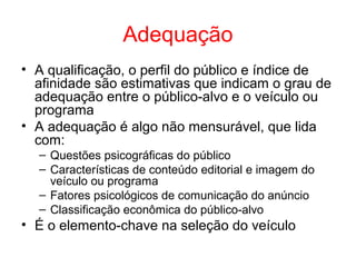Adequação
• A qualificação, o perfil do público e índice de
afinidade são estimativas que indicam o grau de
adequação entre o público-alvo e o veículo ou
programa
• A adequação é algo não mensurável, que lida
com:
– Questões psicográficas do público
– Características de conteúdo editorial e imagem do
veículo ou programa
– Fatores psicológicos de comunicação do anúncio
– Classificação econômica do público-alvo
• É o elemento-chave na seleção do veículo
 