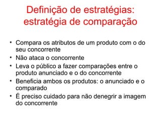 Definição de estratégias:
estratégia de comparação
• Compara os atributos de um produto com o do
seu concorrente
• Não ataca o concorrente
• Leva o público a fazer comparações entre o
produto anunciado e o do concorrente
• Beneficia ambos os produtos: o anunciado e o
comparado
• É preciso cuidado para não denegrir a imagem
do concorrente
 