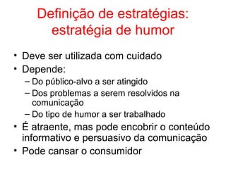 Definição de estratégias:
estratégia de humor
• Deve ser utilizada com cuidado
• Depende:
– Do público-alvo a ser atingido
– Dos problemas a serem resolvidos na
comunicação
– Do tipo de humor a ser trabalhado
• É atraente, mas pode encobrir o conteúdo
informativo e persuasivo da comunicação
• Pode cansar o consumidor
 