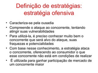 Definição de estratégias:
estratégia ofensiva
• Caracteriza-se pela ousadia
• Compreende o ataque ao concorrente, tentando
atingir suas vulnerabilidades
• Para utilizá-la, é preciso conhecer muito bem o
concorrente que será alvo do ataque, suas
fraquezas e potencialidades
• Com base nesse conhecimento, a estratégia ataca
o concorrente, oferecendo ao consumidor o que
esse concorrente não está em condições de realizar
• É utilizada para ganhar participação de mercado de
um concorrente maior
 