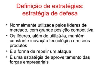 Definição de estratégias:
estratégia de defesa
• Normalmente utilizada pelos líderes de
mercado, com grande posição competitiva
• Os líderes, além de utilizá-la, mantêm
constante inovação tecnológica em seus
produtos
• É a forma de repelir um ataque
• É uma estratégia de aproveitamento das
forças empresariais
 