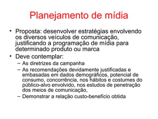 Planejamento de mídia
• Proposta: desenvolver estratégias envolvendo
os diversos veículos de comunicação,
justificando a programação de mídia para
determinado produto ou marca
• Deve contemplar:
– As diretrizes da campanha
– As recomendações devidamente justificadas e
embasadas em dados demográficos, potencial de
consumo, concorrência, nos hábitos e costumes do
público-alvo envolvido, nos estudos de penetração
dos meios de comunicação,
– Demonstrar a relação custo-benefício obtida
 