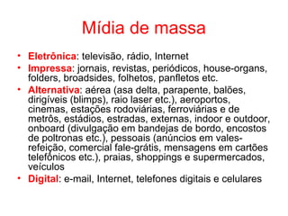 Mídia de massa
• Eletrônica: televisão, rádio, Internet
• Impressa: jornais, revistas, periódicos, house-organs,
folders, broadsides, folhetos, panfletos etc.
• Alternativa: aérea (asa delta, parapente, balões,
dirigíveis (blimps), raio laser etc.), aeroportos,
cinemas, estações rodoviárias, ferroviárias e de
metrôs, estádios, estradas, externas, indoor e outdoor,
onboard (divulgação em bandejas de bordo, encostos
de poltronas etc.), pessoais (anúncios em vales-
refeição, comercial fale-grátis, mensagens em cartões
telefônicos etc.), praias, shoppings e supermercados,
veículos
• Digital: e-mail, Internet, telefones digitais e celulares
 