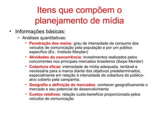 Itens que compõem o
planejamento de mídia
• Informações básicas:
– Análises quantitativas:
• Penetração dos meios: grau de intensidade de consumo dos
veículos de comunicação pela população e por um público
específico (Ex.: Instituto Marplan)
• Atividades da concorrência: investimentos realizados pelos
concorrentes nos principais mercados brasileiros (Ibope Monitor)
• Cobertura eficaz: intensidade de mídia adequada, rentável e
necessária para a marca diante dos objetivos predeterminados,
especialmente em relação à intensidade de cobertura do público-
alvo coberto pela campanha.
• Geografia e definição de mercados: conhecer geograficamente o
mercado e seu potencial de desenvolvimento
• Custos relativos: relação custo-benefício proporcionada pelos
veículos de comunicação
 