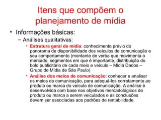 Itens que compõem o
planejamento de mídia
• Informações básicas:
– Análises qualitativas:
• Estrutura geral de mídia: conhecimento prévio do
panorama de disponibilidade dos veículos de comunicação e
seu comportamento (montante de verba que movimenta o
mercado, segmentos em que é importante, distribuição do
bolo publicitário de cada meio e veículo – Mídia Dados –
Grupo de Mídia de São Paulo)
• Análise dos meios de comunicação: conhecer e analisar
os meios de comunicação, para adequá-los corretamente ao
produto ou marca do veículo de comunicação. A análise é
desenvolvida com base nos objetivos mercadológicos do
produto ou marca a serem veiculados e as conclusões
devem ser associadas aos padrões de rentabilidade
 