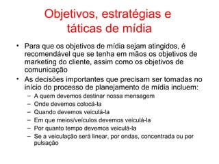 Objetivos, estratégias e
táticas de mídia
• Para que os objetivos de mídia sejam atingidos, é
recomendável que se tenha em mãos os objetivos de
marketing do cliente, assim como os objetivos de
comunicação
• As decisões importantes que precisam ser tomadas no
início do processo de planejamento de mídia incluem:
– A quem devemos destinar nossa mensagem
– Onde devemos colocá-la
– Quando devemos veiculá-la
– Em que meios/veículos devemos veiculá-la
– Por quanto tempo devemos veiculá-la
– Se a veiculação será linear, por ondas, concentrada ou por
pulsação
 