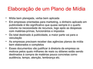 Elaboração de um Plano de Mídia
• Mídia bem planejada, verba bem aplicada
• Em empresas orientadas para marketing, o dinheiro aplicado em
publicidade é tão significativo que quase sempre é o quarto
volume na necessidade de recursos, logo após as despesas
com matérias-primas, funcionários e impostos
• Do total destinado à publicidade, a maior parte vai para a
veiculação
• As empresas precisam receber das agências planos de mídia
bem elaborados e completos
• Esses documentos vão justificar à diretoria da empresa os
motivos pelos quais milhares de reais ou dólares estão sendo
destinados à compra de matérias pouco concretas como
audiência, tempo, atenção, lembrança etc.
 