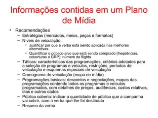 Informações contidas em um Plano
de Mídia
• Recomendações
– Estratégias (mercados, meios, peças e formatos)
– Níveis de veiculação:
• Justificar por que a verba está sendo aplicada nas melhores
alternativas
• Quantificar o público-alvo que está sendo comprado (freqüências,
coberturas e GRP); número de flights
– Táticas: características das programações, critérios adotados para
a seleção de programas e veículos, restrições, períodos de
veiculação e esquemas especiais de veiculação
– Cronograma de veiculação (mapa de mídia)
– Programações básicas: descontos e negociações, mapas das
programações contendo todos os programas e veículos
programados, com detalhes de preços, audiências, custos relativos,
dias e outros dados
– Público coberto: indicar a quantidade de público que a campanha
vai cobrir, com a verba que lhe foi destinada
– Resumo da verba
 