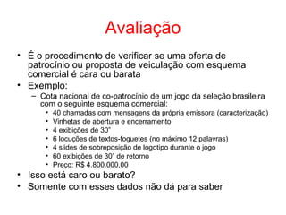 Avaliação
• É o procedimento de verificar se uma oferta de
patrocínio ou proposta de veiculação com esquema
comercial é cara ou barata
• Exemplo:
– Cota nacional de co-patrocínio de um jogo da seleção brasileira
com o seguinte esquema comercial:
• 40 chamadas com mensagens da própria emissora (caracterização)
• Vinhetas de abertura e encerramento
• 4 exibições de 30”
• 6 locuções de textos-foguetes (no máximo 12 palavras)
• 4 slides de sobreposição de logotipo durante o jogo
• 60 exibições de 30” de retorno
• Preço: R$ 4.800.000,00
• Isso está caro ou barato?
• Somente com esses dados não dá para saber
 