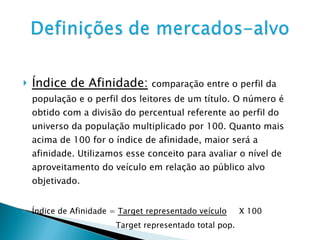 Índice de Afinidade:   comparação entre o perfil da população e o perfil dos leitores de um título. O número é obtido com a divisão do percentual referente ao perfil do universo da população multiplicado por 100. Quanto mais acima de 100 for o índice de afinidade, maior será a afinidade. Utilizamos esse conceito para avaliar o nível de aproveitamento do veículo em relação ao público alvo objetivado. Índice de Afinidade =  Target representado veículo   X 100 Target representado total pop. 