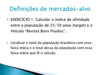 EXERCÍCIO 1: Calcular o índice de afinidade entre a população de 25/39 anos (target) e o Veículo “Revista Bons Fluidos”. Localizar o total da população brasileira com essa faixa etária e o total dessa da população com essa faixa etária que lê o veículo. 