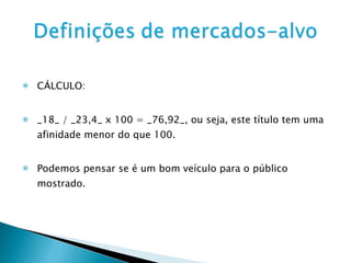 CÁLCULO: _18_ / _23,4_ x 100 = _76,92_, ou seja, este título tem uma afinidade menor do que 100.  Podemos pensar se é um bom veículo para o público mostrado. 