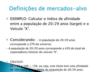 EXEMPLO: Calcular o índice de afinidade entre a população de 20/29 anos (target) e o Veículo “X”. Considerando:  - A população de 20/29 anos corresponde a 27% do universo; - A população de 20/29 anos corresponde a 42% do total de espectadores/leitores do veículo “X”. CÁLCULO: 42 / 27 x 100 = 156, ou seja, este título tem uma afinidade de 56% maior que a média da população de 20/29 anos. 