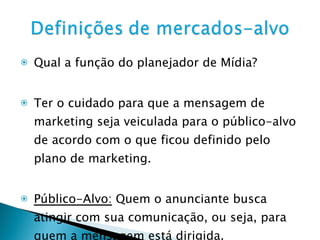 Qual a função do planejador de Mídia? Ter o cuidado para que a mensagem de marketing seja veiculada para o público-alvo de acordo com o que ficou definido pelo plano de marketing. Público-Alvo:  Quem o anunciante busca atingir com sua comunicação, ou seja, para quem a mensagem está dirigida.  