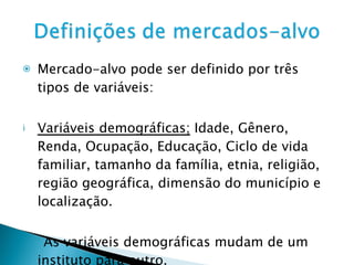 Mercado-alvo pode ser definido por três tipos de variáveis: Variáveis demográficas;  Idade, Gênero, Renda, Ocupação, Educação, Ciclo de vida familiar, tamanho da família, etnia, religião, região geográfica, dimensão do município e localização. As variáveis demográficas mudam de um instituto para outro. 