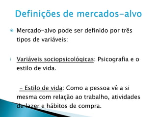 Mercado-alvo pode ser definido por três tipos de variáveis: Variáveis sociopsicológicas : Psicografia e o estilo de vida. - Estilo de vida : Como a pessoa vê a si mesma com relação ao trabalho, atividades de lazer e hábitos de compra. 