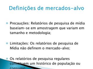 Precauções: Relatórios de pesquisa de mídia baseiam-se em amostragem que variam em tamanho e metodologia; Limitações: Os relatórios de pesquisa de Mídia não definem o mercado-alvo; Os relatórios de pesquisa regulares constituem um histórico de população ou consumo. 