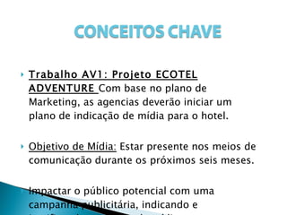 Trabalho AV1: Projeto ECOTEL ADVENTURE  Com base no plano de Marketing, as agencias deverão iniciar um plano de indicação de mídia para o hotel. Objetivo de Mídia:  Estar presente nos meios de comunicação durante os próximos seis meses. Impactar o público potencial com uma campanha publicitária, indicando e justificando a escolha de mídia. 
