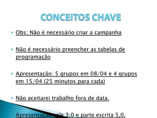 Obs: Não é necessário criar a campanha Não é necessário preencher as tabelas de programação Apresentação: 5 grupos em 08/04 e 4 grupos em 15/04 (25 minutos para cada) Não aceitarei trabalho fora de data. Apresentação vale 3,0 e parte escrita 5,0. 
