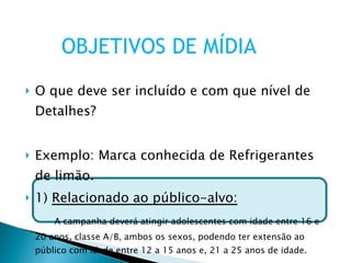 O que deve ser incluído e com que nível de Detalhes? Exemplo: Marca conhecida de Refrigerantes de limão. 1)  Relacionado ao público-alvo: A campanha deverá atingir adolescentes com idade entre 16 e 20 anos, classe A/B, ambos os sexos, podendo ter extensão ao público com idade entre 12 a 15 anos e, 21 a 25 anos de idade. OBJETIVOS DE MÍDIA 