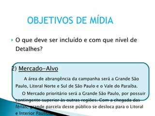 O que deve ser incluído e com que nível de Detalhes? 2)  Mercado-Alvo A área de abrangência da campanha será a Grande São Paulo, Litoral Norte e Sul de São Paulo e o Vale do Paraíba. O Mercado prioritário será a Grande São Paulo, por possuir contingente superior às outras regiões. Com a chegada das férias, grande parcela desse público se desloca para o Litoral e Interior Paulista. OBJETIVOS DE MÍDIA 