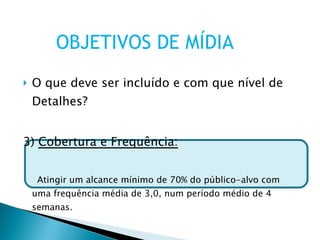 O que deve ser incluído e com que nível de Detalhes? 3)  Cobertura e Frequência: Atingir um alcance mínimo de 70% do público-alvo com uma frequência média de 3,0, num período médio de 4 semanas. OBJETIVOS DE MÍDIA 