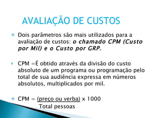 Dois parâmetros são mais utilizados para a avaliação de custos:  o chamado CPM (Custo por Mil) e o Custo por GRP. CPM =É obtido através da divisão do custo absoluto de um programa ou programação pelo total de sua audiência expressa em números absolutos, multiplicados por mil. CPM =  (preço ou verba)  x 1000 Total pessoas Exemplo: Revista X – preço por ½ página R$ 185.000 – leitores é de 2.700.00 AVALIAÇÃO DE CUSTOS 