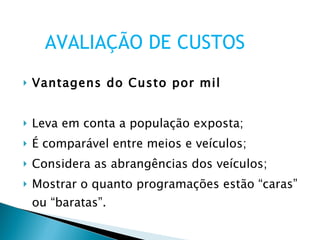 Vantagens do Custo por mil Leva em conta a população exposta; É comparável entre meios e veículos; Considera as abrangências dos veículos; Mostrar o quanto programações estão “caras” ou “baratas”. AVALIAÇÃO DE CUSTOS 