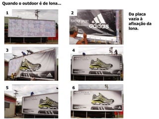 O Outdoor pode: Ser “lonado” – afixação de lona com ilhósJá a lona tem um custo benefício diferenciado, já que tem maior durabilidade e confere uma apresentação visual de destaque.As lonas tem um apelomaior de qualidade em relaçaoaopapel , naoenruganachuva , as cores saomaisvivas , fatornegativoainda é o custo de produção.