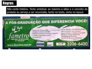  Seja simples e claro: Simplicidade e clareza são requisitos básicos para a criação de um bom outdoor. A mensagem será mais eficiente na medida em que ela for concisa, enxuta, facilmente memorizável e - claro - contiver a dose necessária de criatividade e emoção indispensáveis a todo e qualquer tipo de peça publicitária. Existe um número máximo de palavras no outdoor?Não há nada ortodoxamente definido. Mas David Ogilvy, fundador da Ogilvy & Mather, defende que o outdoor não pode ter mais do que cinco palavras. 