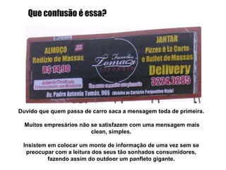 Sabe a disposição de imagens e textos das propagandas que encontramos nas revistas baratas? Esse outdoor foi feito com base nos mesmos padrões. Outdoor foi feito para passar a informação de forma rápida, ágil. Se tiver um monte de texto minúsculo e bagunçado, a informação não será transmitida, e o dinheiro investido será jogado no lixo.