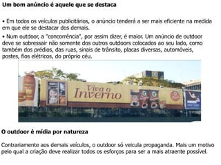 É conveniente ainda que as cores utilizadas no cartaz apresentem um sensível contraste entre si. A criação deve se aproveitar do fato de o outdoor estar em exibição também durante a noite, e levar em conta que letras vermelhas sobre fundo preto por exemplo, poderão dar um resultado pouco satisfatório. 