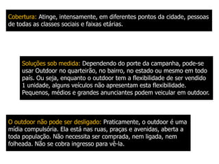  Num outdoor, a "concorrência", por assim dizer, é maior. Um anúncio de outdoor deve se sobressair não somente dos outros outdoors colocados ao seu lado, como também dos prédios, das ruas, sinais de trânsito, placas diversas, automóveis, postes, fios elétricos, do próprio céu. O outdoor é mídia por natureza Contrariamente aos demais veículos, o outdoor só veicula propaganda. Mais um motivo pelo qual a criação deve realizar todos os esforços para ser a mais atraente possível. 