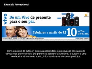 Cobertura: Atinge, intensamente, em diferentes pontos da cidade, pessoas de todas as classes sociais e faixas etárias. Soluções sob medida: Dependendo do porte da campanha, pode-se usar Outdoor no quarteirão, no bairro, no estado ou mesmo em todo país. Ou seja, enquanto o outdoor tem a flexibilidade de ser vendido 1 unidade, alguns veículos não apresentam esta flexibilidade. Pequenos, médios e grandes anunciantes podem veicular em outdoor. O outdoor não pode ser desligado: Praticamente, o outdoor é uma mídia compulsória. Ela está nas ruas, praças e avenidas, aberta a toda população. Não necessita ser comprada, nem ligada, nem folheada. Não se cobra ingresso para vê-la. 