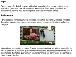 O Outdoor pode: Ser de papelA produção de outdoors de papel é a mais utilizada já que apresenta o custo mais competitivo e permite a compra em maior escala.PAPEL Pode ser em serigrafia ( aindausada em largaescalaparagrandesqtdes , porémperde em qualidade ) ouimpressào digital. 