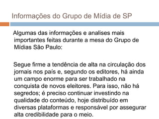 Informações do Grupo de Mídia de SP

Algumas das informações e analises mais
importantes feitas durante a mesa do Grupo de
Mídias São Paulo:

Segue firme a tendência de alta na circulação dos
jornais nos país e, segundo os editores, há ainda
um campo enorme para ser trabalhado na
conquista de novos eleitores. Para isso, não há
segredos; é preciso continuar investindo na
qualidade do conteúdo, hoje distribuído em
diversas plataformas e responsável por assegurar
alta credibilidade para o meio.
 