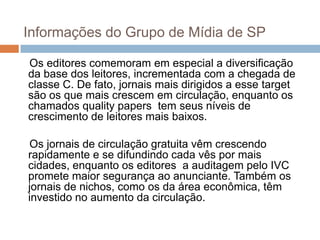 Informações do Grupo de Mídia de SP

Os editores comemoram em especial a diversificação
da base dos leitores, incrementada com a chegada de
classe C. De fato, jornais mais dirigidos a esse target
são os que mais crescem em circulação, enquanto os
chamados quality papers tem seus níveis de
crescimento de leitores mais baixos.

Os jornais de circulação gratuita vêm crescendo
rapidamente e se difundindo cada vês por mais
cidades, enquanto os editores a auditagem pelo IVC
promete maior segurança ao anunciante. Também os
jornais de nichos, como os da área econômica, têm
investido no aumento da circulação.
 