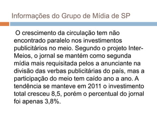 Informações do Grupo de Mídia de SP

 O crescimento da circulação tem não
encontrado paralelo nos investimentos
publicitários no meio. Segundo o projeto Inter-
Meios, o jornal se mantém como segunda
mídia mais requisitada pelos a anunciante na
divisão das verbas publicitárias do país, mas a
participação do meio tem caído ano a ano. A
tendência se manteve em 2011 o investimento
total cresceu 8,5, porém o percentual do jornal
foi apenas 3,8%.
 