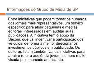 Informações do Grupo de Mídia de SP

Entre iniciativas que podem tornar os números
dos jornais mais representativos, um serviço
especifico para atrair pequenas e médias
editoras interessadas em auditar suas
publicações. A iniciativa tem o apoio da
Secom, que vai incentivar a participação dos
veículos, de forma a melhor direcionar os
investimentos públicos em publicidade. Os
editores listam também varias iniciativas para
atrair e reter a audiência jovem, sempre muito
visada pelo mercado anunciante.
 