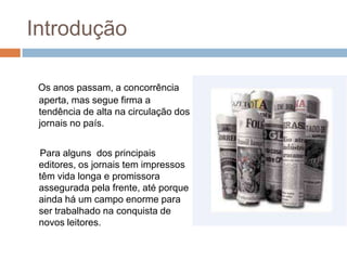 Introdução

 Os anos passam, a concorrência
 aperta, mas segue firma a
 tendência de alta na circulação dos
 jornais no país.


 Para alguns dos principais
 editores, os jornais tem impressos
 têm vida longa e promissora
 assegurada pela frente, até porque
 ainda há um campo enorme para
 ser trabalhado na conquista de
 novos leitores.
 