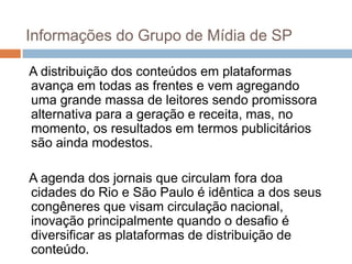 Informações do Grupo de Mídia de SP

A distribuição dos conteúdos em plataformas
avança em todas as frentes e vem agregando
uma grande massa de leitores sendo promissora
alternativa para a geração e receita, mas, no
momento, os resultados em termos publicitários
são ainda modestos.

A agenda dos jornais que circulam fora doa
cidades do Rio e São Paulo é idêntica a dos seus
congêneres que visam circulação nacional,
inovação principalmente quando o desafio é
diversificar as plataformas de distribuição de
conteúdo.
 