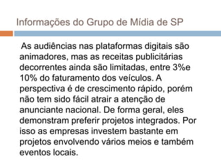 Informações do Grupo de Mídia de SP

 As audiências nas plataformas digitais são
animadores, mas as receitas publicitárias
decorrentes ainda são limitadas, entre 3%e
10% do faturamento dos veículos. A
perspectiva é de crescimento rápido, porém
não tem sido fácil atrair a atenção de
anunciante nacional. De forma geral, eles
demonstram preferir projetos integrados. Por
isso as empresas investem bastante em
projetos envolvendo vários meios e também
eventos locais.
 
